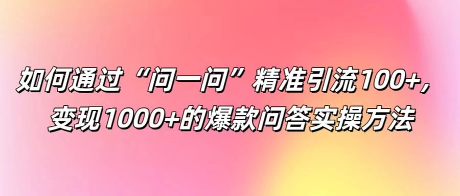 如何通过&ldquo;问一问&rdquo;精准引流100+，变现1000+的爆款问答实操方法
