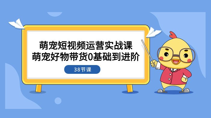 萌宠&middot;短视频运营实战课：萌宠好物带货 0 基础到进阶（共 38 节课）