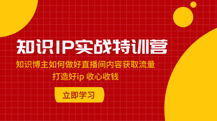 知识 IP 实战特训营：知识博主如何做好直播间内容获取流量，打造好 ip 收心收钱