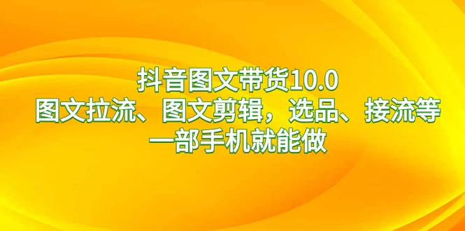 抖音图文带货 10.0，图文拉流、图文剪辑，选品、接流等，一部手机就能做