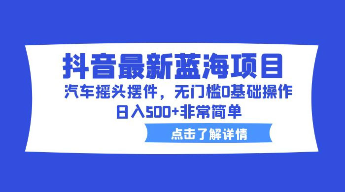 抖音最新蓝海项目，汽车摇头摆件：无门槛 0 基础操作，日入 5 张非常简单