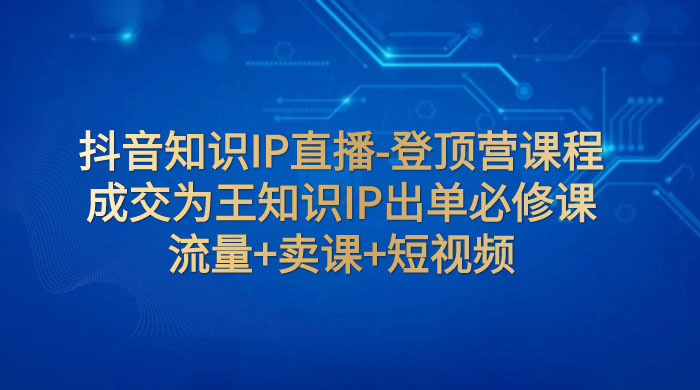 抖音知识 IP 直播 &middot; 登顶营课程：成交为王知识 IP 出单必修课，流量+卖课+短视频