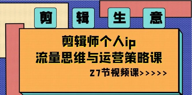 剪辑生意：剪辑师个人 IP 流量思维与运营策略课（共 27 节）