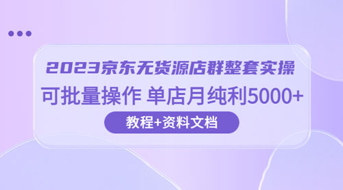 2023 京东 &middot; 无货源店群整套实操：可批量操作，单店月纯利 5000 + 63 节课+资料文档