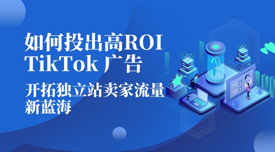 如何投出高 ROI &middot; TikTok 广告：开拓独立站卖家流量新蓝海